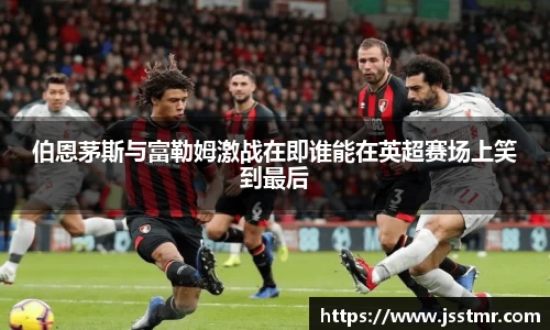 伯恩茅斯与富勒姆激战在即谁能在英超赛场上笑到最后